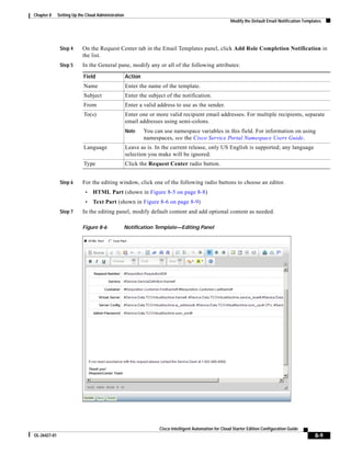 Chapter 8     Setting Up the Cloud Administration
                                                                                                        Modify the Default Email Notification Templates




               Step 4      On the Request Center tab in the Email Templates panel, click Add Role Completion Notification in
                           the list.
               Step 5      In the General pane, modify any or all of the following attributes:

                           Field                    Action
                           Name                     Enter the name of the template.
                           Subject                  Enter the subject of the notification.
                           From                     Enter a valid address to use as the sender.
                           To(s)                    Enter one or more valid recipient email addresses. For multiple recipients, separate
                                                    email addresses using semi-colons.
                                                    Note     You can use namespace variables in this field. For information on using
                                                             namespaces, see the Cisco Service Portal Namespace Users Guide.
                           Language                 Leave as is. In the current release, only US English is supported; any language
                                                    selection you make will be ignored.
                           Type                     Click the Request Center radio button.


               Step 6      For the editing window, click one of the following radio buttons to choose an editor.
                            •   HTML Part (shown in Figure 8-5 on page 8-8)
                            •   Text Part (shown in Figure 8-6 on page 8-9)
               Step 7      In the editing panel, modify default content and add optional content as needed.

                           Figure 8-6           Notification Template—Editing Panel




                                                                   Cisco Intelligent Automation for Cloud Starter Edition Configuration Guide
OL-26427-01                                                                                                                                        8-9
 