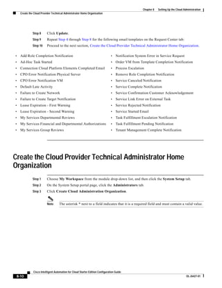 Chapter 8   Setting Up the Cloud Administration
    Create the Cloud Provider Technical Administrator Home Organization




              Step 8     Click Update.
              Step 9     Repeat Step 4 through Step 8 for the following email templates on the Request Center tab:
              Step 10    Proceed to the next section, Create the Cloud Provider Technical Administrator Home Organization.

•   Add Role Completion Notification                                           •   Notification System Error in Service Request
•   Ad-Hoc Task Started                                                        •   Order VM from Template Completion Notification
•   Connection Cloud Platform Elements Completed Email                         •   Process Escalation
•   CPO Error Notification Physical Server                                     •   Remove Role Completion Notification
•   CPO Error Notification VM                                                  •   Service Canceled Notification
•   Default Late Activity                                                      •   Service Complete Notification
•   Failure to Create Network                                                  •   Service Confirmation Customer Acknowledgement
•   Failure to Create Target Notification                                      •   Service Link Error on External Task
•   Lease Expiration - First Warning                                           •   Service Rejected Notification
•   Lease Expiration - Second Warning                                          •   Service Started Email
•   My Services Departmental Reviews                                           •   Task Fulfillment Escalation Notification
•   My Services Financial and Departmental Authorizations                      •   Task Fulfillment Pending Notification
•   My Services Group Reviews                                                  •   Tenant Management Complete Notification




Create the Cloud Provider Technical Administrator Home
Organization
              Step 1     Choose My Workspace from the module drop-down list, and then click the System Setup tab.
              Step 2     On the System Setup portal page, click the Administrators tab.
              Step 3     Click Create Cloud Administration Organization.


                         Note      The asterisk * next to a field indicates that it is a required field and must contain a valid value.




              Cisco Intelligent Automation for Cloud Starter Edition Configuration Guide
 8-10                                                                                                                                  OL-26427-01
 