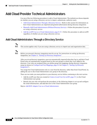 Chapter 8   Setting Up the Cloud Administration
   Add Cloud Provider Technical Administrators




Add Cloud Provider Technical Administrators
                        Use one of the two following procedures to add a Cloud Administrator. The method you choose depends
                        on whether you are using a directory service to import, authenticate, authorize users.
                         •    Add Cloud Administrators Through a Directory Service—Refer to this section for information on
                              how Cloud Administrators are imported and granted authorization during directory integration.
                         •    Manually Add Cloud Administrators (Without Directory Service)—Follow this procedure if you are
                              not using a directory service.
                         •    Add the nsAPI User as a Cloud Administrator, page 8-15—Follow this procedure to add an nsAPI
                              regardless of whether you are using a directory service.


Add Cloud Administrators Through a Directory Service

              Note      This section applies only if you are using a directory service to import user and organization data.



              Note      Before you proceed, directory integration must be set up. For instructions on setting up directory
                        integration, see Chapter 4, “Setting Up Directory Integration.”

                        After you set up directory integration, users are automatically imported when they log in, and their Cloud
                        Portal roles are automatically assigned based on the user groups to which they were added in the
                        directory. User roles are assigned when you define group role-mappings during directory integration
                        setup (as shown in Configure and Test Mappings, page 4-4 in Chapter 4, “Setting Up Directory
                        Integration”).
                        You assign the Cloud Administrator role to a user from the directory, rather than from Cloud Portal, by
                        adding the user to the Cloud Administrator user group in the directory.
                        There are two tasks you must perform in your directory service before continuing to the next section.
                         •    Add the nsAPI user that you created in Create a Local User for nsAPI, page 5-5, to the Cloud
                              Administrator user group.
                         •    Identify the user who will perform the procedures in the following chapter to set up and configure
                              the cloud infrastructure, and add that user to the Cloud Administrator user group.
                        Skip to Add REX Adapter User as a Cloud Administrator.




             Cisco Intelligent Automation for Cloud Starter Edition Configuration Guide
 8-12                                                                                                                        OL-26427-01
 