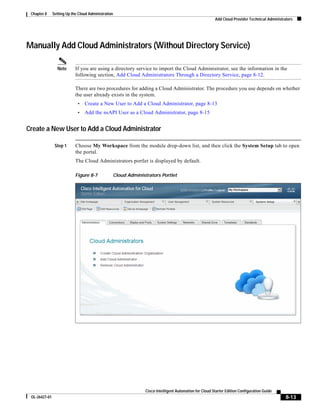 Chapter 8     Setting Up the Cloud Administration
                                                                                                       Add Cloud Provider Technical Administrators




Manually Add Cloud Administrators (Without Directory Service)

                 Note       If you are using a directory service to import the Cloud Administrator, see the information in the
                            following section, Add Cloud Administrators Through a Directory Service, page 8-12.

                            There are two procedures for adding a Cloud Administrator. The procedure you use depends on whether
                            the user already exists in the system.
                             •   Create a New User to Add a Cloud Administrator, page 8-13
                             •   Add the nsAPI User as a Cloud Administrator, page 8-15


Create a New User to Add a Cloud Administrator

                Step 1      Choose My Workspace from the module drop-down list, and then click the System Setup tab to open
                            the portal.
                            The Cloud Administrators portlet is displayed by default.

                            Figure 8-7           Cloud Administrators Portlet




                                                               Cisco Intelligent Automation for Cloud Starter Edition Configuration Guide
 OL-26427-01                                                                                                                                  8-13
 