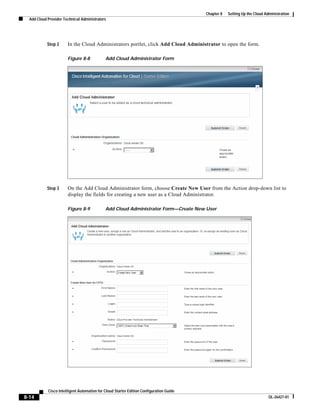 Chapter 8   Setting Up the Cloud Administration
  Add Cloud Provider Technical Administrators




           Step 2      In the Cloud Administrators portlet, click Add Cloud Administrator to open the form.

                       Figure 8-8            Add Cloud Administrator Form




           Step 3      On the Add Cloud Administrator form, choose Create New User from the Action drop-down list to
                       display the fields for creating a new user as a Cloud Administrator.

                       Figure 8-9            Add Cloud Administrator Form—Create New User




            Cisco Intelligent Automation for Cloud Starter Edition Configuration Guide
8-14                                                                                                                        OL-26427-01
 