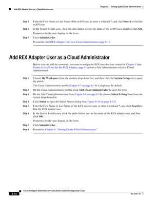 Chapter 8   Setting Up the Cloud Administration
   Add REX Adapter User as a Cloud Administrator




            Step 5      Enter the First Name or Last Name of the nsAPI user, or enter a wildcard *, and click Search to find the
                        nsAPI user.
            Step 6      In the Search Results area, click the radio button next to the name of the nsAPI user, and then click OK.
                        Properties for the user display on the form.
            Step 7      Click Submit Order.
                        Proceed to Add REX Adapter User as a Cloud Administrator, page 8-16.




Add REX Adapter User as a Cloud Administrator
                        Before you can add the networks, you must re-assign the REX user that you created in Chapter 5 (see
                        Create a Local User for the REX Adapter, page 5-3) from a Site Administrator role to a Cloud
                        Administrator.


            Step 1      Choose My Workspace from the module drop-down list, and then click the System Setup tab to open
                        the portal.
                        The Cloud Administrators portlet (Figure 8-7 on page 8-13) is displayed by default.
            Step 2      On the Cloud Administrators portlet, click Add Cloud Administrator to open the form.
            Step 3      On the Add Cloud Administrator form (Figure 8-8 on page 8-14), choose Select Exiting User from the
                        Action drop-down list.
            Step 4      Click Select to open the Select Person dialog box (Figure 8-10 on page 8-15).
            Step 5      Enter the First Name or Last Name of the REX adapter user, or enter a wildcard *, and click Search to
                        find the REX adapter user.
            Step 6      In the Search Results area, click the radio button next to the name of the REX adapter user, and then
                        click OK.
                        Properties for the user display on the form.
            Step 7      Click Submit Order.
            Step 8      Proceed to Chapter 9, “Setting Up the Cloud Infrastructure.”




             Cisco Intelligent Automation for Cloud Starter Edition Configuration Guide
 8-16                                                                                                                        OL-26427-01
 