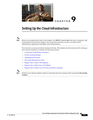 CH A P T E R                     9
                     Setting Up the Cloud Infrastructure


              Note   Before you can perform the tasks in this chapter, you MUST complete all of the tasks, in sequence, that
                     are presented in the previous chapters. You cannot proceed unless you have set up the Cloud
                     Administrator organization and added Cloud Administrators.

                     You must now set up your cloud environment with data. This chapter provides instructions for setting up
                     your cloud environment. It includes the following sections:
                      •   Connect the Cloud Platform Elements
                      •   Set Provisioning Settings
                      •   Add Required Networks
                      •   Set Up the Shared Server Zone
                      •   Register One or More VM Templates
                      •   Register One or More Cisco UCS Blades
                      •   Register One or More Cisco UCS Service Profile Templates


              Note   Perform every task this chapter exactly as instructed and in the sequence that is presented. Do not skip
                     sections.




                                                      Cisco Intelligent Automation for Cloud Starter Edition Configuration Guide
OL-26427-01                                                                                                                        9-1
 
