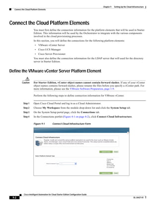 Chapter 9   Setting Up the Cloud Infrastructure
  Connect the Cloud Platform Elements




Connect the Cloud Platform Elements
                       You must first define the connection information for the platform elements that will be used in Starter
                       Edition. This information will be used by the Orchestrator to integrate with the various components
                       involved in the cloud provisioning processes.
                       In this section, you will define the connections for the following platform elements:
                        •    VMware vCenter Server
                        •    Cisco UCS Manager
                        •    Cisco Server Provisioner
                       You must also define the connection information for the LDAP server that will used for the directory
                       server in Starter Edition.


Define the VMware vCenter Server Platform Element

          Caution      For Starter Edition, vCenter object names cannot contain forward slashes. If any of your vCenter
                       object names contains forward slashes, please rename the files before you specify a vCenter path. For
                       more information, please see the VMware Software Preparation, page 1-9.

                       Perform the following steps to define connection information for VMware vCenter.


           Step 1      Open Cisco Cloud Portal and log in as a Cloud Administrator.
           Step 2      Choose My Workspace from the module drop-down list and click the System Setup tab.
           Step 3      On the System Setup portal page, click the Connections tab.
           Step 4      In the Connections portlet (Figure 4-1 on page 4-2), click Connect Cloud Infrastructure.

                       Figure 9-1            Connect Cloud Infrastructure Form




            Cisco Intelligent Automation for Cloud Starter Edition Configuration Guide
 9-2                                                                                                                       OL-26427-01
 