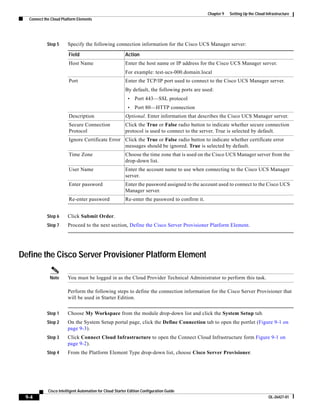 Chapter 9   Setting Up the Cloud Infrastructure
  Connect the Cloud Platform Elements




           Step 5      Specify the following connection information for the Cisco UCS Manager server:

                        Field                            Action
                        Host Name                        Enter the host name or IP address for the Cisco UCS Manager server.
                                                         For example: test-ucs-000.domain.local
                        Port                             Enter the TCP/IP port used to connect to the Cisco UCS Manager server.
                                                         By default, the following ports are used:
                                                          •   Port 443—SSL protocol
                                                          •   Port 80—HTTP connection
                        Description                      Optional. Enter information that describes the Cisco UCS Manager server.
                        Secure Connection                Click the True or False radio button to indicate whether secure connection
                        Protocol                         protocol is used to connect to the server. True is selected by default.
                        Ignore Certificate Error Click the True or False radio button to indicate whether certificate error
                                                 messages should be ignored. True is selected by default.
                        Time Zone                        Choose the time zone that is used on the Cisco UCS Manager server from the
                                                         drop-down list.
                        User Name                        Enter the account name to use when connecting to the Cisco UCS Manager
                                                         server.
                        Enter password                   Enter the password assigned to the account used to connect to the Cisco UCS
                                                         Manager server.
                        Re-enter password                Re-enter the password to confirm it.


           Step 6      Click Submit Order.
           Step 7      Proceed to the next section, Define the Cisco Server Provisioner Platform Element.




Define the Cisco Server Provisioner Platform Element

             Note      You must be logged in as the Cloud Provider Technical Administrator to perform this task.

                       Perform the following steps to define the connection information for the Cisco Server Provisioner that
                       will be used in Starter Edition.


           Step 1      Choose My Workspace from the module drop-down list and click the System Setup tab.
           Step 2      On the System Setup portal page, click the Define Connection tab to open the portlet (Figure 9-1 on
                       page 9-3).
           Step 3      Click Connect Cloud Infrastructure to open the Connect Cloud Infrastructure form Figure 9-1 on
                       page 9-2).
           Step 4      From the Platform Element Type drop-down list, choose Cisco Server Provisioner.




            Cisco Intelligent Automation for Cloud Starter Edition Configuration Guide
 9-4                                                                                                                              OL-26427-01
 