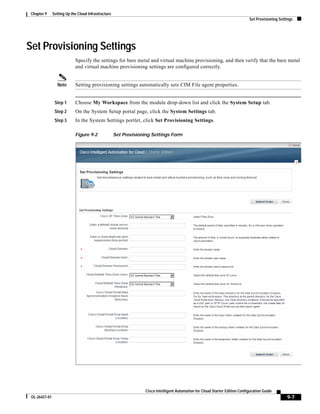 Chapter 9     Setting Up the Cloud Infrastructure
                                                                                                                               Set Provisioning Settings




Set Provisioning Settings
                            Specify the settings for bare metal and virtual machine provisioning, and then verify that the bare metal
                            and virtual machine provisioning settings are configured correctly.


                  Note      Setting provisioning settings automatically sets CIM File agent properties.


                Step 1      Choose My Workspace from the module drop-down list and click the System Setup tab.
                Step 2      On the System Setup portal page, click the System Settings tab.
                Step 3      In the System Settings portlet, click Set Provisioning Settings.

                            Figure 9-2               Set Provisioning Settings Form




                                                                   Cisco Intelligent Automation for Cloud Starter Edition Configuration Guide
 OL-26427-01                                                                                                                                        9-7
 