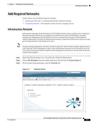 Chapter 9     Setting Up the Cloud Infrastructure
                                                                                                                                Add Required Networks




Add Required Networks
                            In this section, you will add two types of networks:
                              •   Infrastructure Network—A network used for bare metal provisioning
                              •   Community Network—The network to which all users can deploy servers


Infrastructure Network
                            Infrastructure networks are the destination for UCS blades that have been assigned to the virtual pool.
                            Post-provisioning, ESXi hosts are assigned to an infrastructure network. Infrastructure networks
                            represent the management network the host will use to communicate with your vCenter platform
                            element. Registration of at least one Infrastructure network is required for ESXi hosts as well as to assign
                            provisioning networks in the shared server zone.


                  Note      For provisioning infrastructure networks, all that is required is that the Subnet Address Specification is
                            valid. Only the VLAN information is used, so this infrastructure network can be selected for use with
                            Cisco Server Provisioner platform element when setting up the shared server zone (covered in the next
                            section in this chapter).


                Step 1      Open Cloud Portal and log in as a Cloud Provider Technical Administrator.
                Step 2      Choose My Workspace from the module drop-down list and click the System Setup tab.
                Step 3      On the System Setup portal page, click the Networks tab.


                            Figure 9-3               Networks Portlet




                                                                  Cisco Intelligent Automation for Cloud Starter Edition Configuration Guide
 OL-26427-01                                                                                                                                      9-9
 