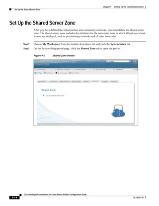 Chapter 9   Setting Up the Cloud Infrastructure
   Set Up the Shared Server Zone




Set Up the Shared Server Zone
                        After you have defined the infrastructure and community networks, you must define the shared server
                        zone. The shared server zone includes the attributes for the datacenter zone in which all end-user cloud
                        servers are deployed, such as provisioning networks and vCenter datacenter.


            Step 1      Choose My Workspace from the module drop-down list and click the System Setup tab.
            Step 2      On the System Setup portal page, click the Shared Zone tab to open the portlet.

                        Figure 9-5            Shared Zone Portlet




             Cisco Intelligent Automation for Cloud Starter Edition Configuration Guide
 9-14                                                                                                                       OL-26427-01
 