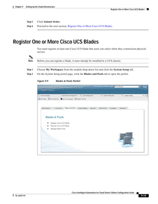 Chapter 9      Setting Up the Cloud Infrastructure
                                                                                                                 Register One or More Cisco UCS Blades




                Step 5      Click Submit Order.
                Step 6      Proceed to the next section, Register One or More Cisco UCS Blades.




Register One or More Cisco UCS Blades
                            You must register at least one Cisco UCS blade that users can select when they commission physical
                            servers.


                  Note      Before you can register a blade, it must already be installed in a UCS chassis.


                Step 1      Choose My Workspace from the module drop-down list and click the System Setup tab.
                Step 2      On the System Setup portal page, click the Blades and Pools tab to open the portlet.

                            Figure 9-9               Blades & Pools Portlet




                                                                   Cisco Intelligent Automation for Cloud Starter Edition Configuration Guide
 OL-26427-01                                                                                                                                      9-19
 