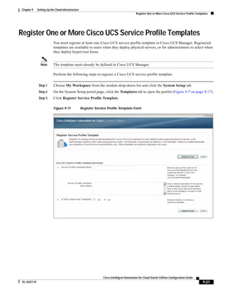 Chapter 9      Setting Up the Cloud Infrastructure
                                                                                              Register One or More Cisco UCS Service Profile Templates




Register One or More Cisco UCS Service Profile Templates
                            You must register at least one Cisco UCS service profile template in Cisco UCS Manager. Registered
                            templates are available to users when they deploy physical servers, or for administrators to select when
                            they deploy hypervisor hosts.


                  Note      The template must already be defined in Cisco UCS Manager.

                            Perform the following steps to register a Cisco UCS service profile template.


                Step 1      Choose My Workspace from the module drop-down list and click the System Setup tab.
                Step 2      On the System Setup portal page, click the Templates tab to open the portlet (Figure 9-7 on page 9-17).
                Step 3      Click Register Service Profile Template.

                            Figure 9-11              Register Service Profile Template Form




                                                                   Cisco Intelligent Automation for Cloud Starter Edition Configuration Guide
 OL-26427-01                                                                                                                                      9-21
 