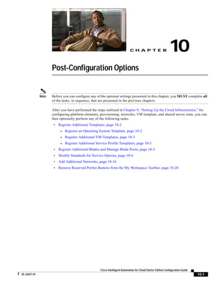 CH A P T E R                     10
                     Post-Configuration Options


              Note   Before you can configure any of the optional settings presented in this chapter, you MUST complete all
                     of the tasks, in sequence, that are presented in the previous chapters.

                     After you have performed the steps outlined in Chapter 9, “Setting Up the Cloud Infrastructure,” for
                     configuring platform elements, provisioning, networks, VM template, and shared server zone, you can
                     then optionally perform any of the following tasks:
                      •   Register Additional Templates, page 10-2
                           – Register an Operating System Template, page 10-2
                           – Register Additional VM Templates, page 10-3
                           – Register Additional Service Profile Templates, page 10-3
                      •   Register Additional Blades and Manage Blade Pools, page 10-3
                      •   Modify Standards for Service Options, page 10-6
                      •   Add Additional Networks, page 10-16
                      •   Remove Reserved Portlet Buttons from the My Workspace Toolbar, page 10-20




                                                    Cisco Intelligent Automation for Cloud Starter Edition Configuration Guide
OL-26427-01                                                                                                                      10-1
 