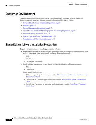 Chapter 1   Solution Prerequisites
   Customer Environment




Customer Environment
                          To ensure a successful installation of Starter Edition, customers should perform the tasks in the
                          following sections to prepare their environment prior to installing Starter Edition.
                           •   Starter Edition Software Installation Preparation, page 1-6
                           •   Networks, page 1-7
                           •   Storage Management Preparation, page 1-7
                           •   Cisco UCS and Bare Metal Operating System Provisioning Preparation, page 1-8
                           •   VMware Software Preparation, page 1-9
                           •   Directory and Mail Server Preparation, page 1-10
                           •   Organizations and Users Preparation, page 1-10


Starter Edition Software Installation Preparation
                          Prepare your environment by installing prerequisite software.
                           •   Prepare application servers by installing the operating system (including software prerequisites such
                               as .NET framework, Java, JBoss) on the following solution components:
                                – TEO
                                – Cloud Portal
                                – Cisco Server Provisioner
                           •   Install database management servers that are available to following solution components:
                                – TEO
                                – Cloud Portal
                           •   Install each of the following:
                                – TEO on a targeted application server—see the Tidal Enterprise Orchestrator Installation and
                                   Administration Guide
                                – Cloud Portal on a targeted application server—see the Service Portal System Administrator
                                   Guide
                                – Cisco Server Provisioner on a targeted application server—see the Cisco Server Provisioner
                                   User’s Guide




            Cisco Intelligent Automation for Cloud Starter Edition Configuration Guide
 1-6                                                                                                                        OL-26427-01
 