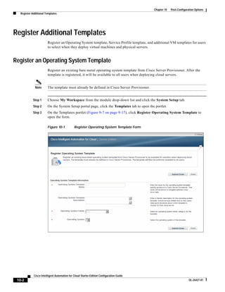 Chapter 10   Post-Configuration Options
   Register Additional Templates




Register Additional Templates
                        Register an Operating System template, Service Profile template, and additional VM templates for users
                        to select when they deploy virtual machines and physical servers.


Register an Operating System Template
                        Register an existing bare metal operating system template from Cisco Server Provisioner. After the
                        template is registered, it will be available to all users when deploying cloud servers.


              Note      The template must already be defined in Cisco Server Provisioner.


             Step 1     Choose My Workspace from the module drop-down list and click the System Setup tab.
             Step 2     On the System Setup portal page, click the Templates tab to open the portlet.
             Step 3     On the Templates portlet (Figure 9-7 on page 9-17), click Register Operating System Template to
                        open the form.

                        Figure 10-1           Register Operating System Template Form




             Cisco Intelligent Automation for Cloud Starter Edition Configuration Guide
 10-2                                                                                                                  OL-26427-01
 