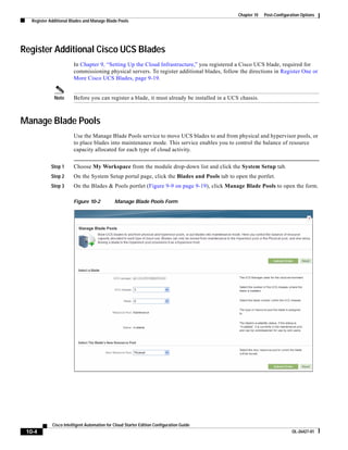 Chapter 10   Post-Configuration Options
   Register Additional Blades and Manage Blade Pools




Register Additional Cisco UCS Blades
                        In Chapter 9, “Setting Up the Cloud Infrastructure,” you registered a Cisco UCS blade, required for
                        commissioning physical servers. To register additional blades, follow the directions in Register One or
                        More Cisco UCS Blades, page 9-19.


              Note      Before you can register a blade, it must already be installed in a UCS chassis.



Manage Blade Pools
                        Use the Manage Blade Pools service to move UCS blades to and from physical and hypervisor pools, or
                        to place blades into maintenance mode. This service enables you to control the balance of resource
                        capacity allocated for each type of cloud activity.


            Step 1      Choose My Workspace from the module drop-down list and click the System Setup tab.
            Step 2      On the System Setup portal page, click the Blades and Pools tab to open the portlet.
            Step 3      On the Blades & Pools portlet (Figure 9-9 on page 9-19), click Manage Blade Pools to open the form.

                        Figure 10-2           Manage Blade Pools Form




             Cisco Intelligent Automation for Cloud Starter Edition Configuration Guide
 10-4                                                                                                                    OL-26427-01
 