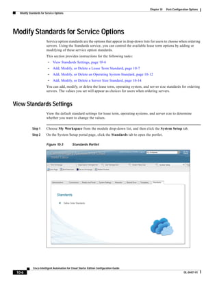 Chapter 10   Post-Configuration Options
   Modify Standards for Service Options




Modify Standards for Service Options
                        Service option standards are the options that appear in drop-down lists for users to choose when ordering
                        servers. Using the Standards service, you can control the available lease term options by adding or
                        modifying of these service option standards.
                        This section provides instructions for the following tasks:
                          •   View Standards Settings, page 10-6
                          •   Add, Modify, or Delete a Lease Term Standard, page 10-7
                          •   Add, Modify, or Delete an Operating System Standard, page 10-12
                          •   Add, Modify, or Delete a Server Size Standard, page 10-14
                        You can add, modify, or delete the lease term, operating system, and server size standards for ordering
                        servers. The values you set will appear as choices for users when ordering servers.


View Standards Settings
                        View the default standard settings for lease term, operating systems, and server size to determine
                        whether you want to change the values.


             Step 1     Choose My Workspace from the module drop-down list, and then click the System Setup tab.
             Step 2     On the System Setup portal page, click the Standards tab to open the portlet.

                        Figure 10-3           Standards Portlet




             Cisco Intelligent Automation for Cloud Starter Edition Configuration Guide
 10-6                                                                                                                    OL-26427-01
 