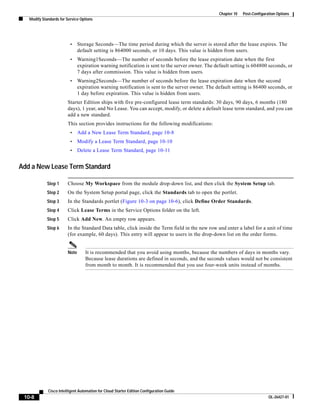 Chapter 10   Post-Configuration Options
   Modify Standards for Service Options




                          •    Storage Seconds—The time period during which the server is stored after the lease expires. The
                               default setting is 864000 seconds, or 10 days. This value is hidden from users.
                          •    Warning1Seconds—The number of seconds before the lease expiration date when the first
                               expiration warning notification is sent to the server owner. The default setting is 604800 seconds, or
                               7 days after commission. This value is hidden from users.
                          •    Warning2Seconds—The number of seconds before the lease expiration date when the second
                               expiration warning notification is sent to the server owner. The default setting is 86400 seconds, or
                               1 day before expiration. This value is hidden from users.
                        Starter Edition ships with five pre-configured lease term standards: 30 days, 90 days, 6 months (180
                        days), 1 year, and No Lease. You can accept, modify, or delete a default lease term standard, and you can
                        add a new standard.
                        This section provides instructions for the following modifications:
                          •    Add a New Lease Term Standard, page 10-8
                          •    Modify a Lease Term Standard, page 10-10
                          •    Delete a Lease Term Standard, page 10-11


Add a New Lease Term Standard

             Step 1     Choose My Workspace from the module drop-down list, and then click the System Setup tab.
             Step 2     On the System Setup portal page, click the Standards tab to open the portlet.
             Step 3     In the Standards portlet (Figure 10-3 on page 10-6), click Define Order Standards.
             Step 4     Click Lease Terms in the Service Options folder on the left.
             Step 5     Click Add New. An empty row appears.
             Step 6     In the Standard Data table, click inside the Term field in the new row and enter a label for a unit of time
                        (for example, 60 days). This entry will appear to users in the drop-down list on the order forms.


                        Note      It is recommended that you avoid using months, because the numbers of days in months vary.
                                  Because lease durations are defined in seconds, and the seconds values would not be consistent
                                  from month to month. It is recommended that you use four-week units instead of months.




             Cisco Intelligent Automation for Cloud Starter Edition Configuration Guide
 10-8                                                                                                                        OL-26427-01
 