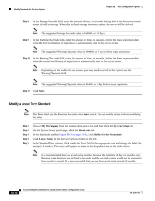 Chapter 10   Post-Configuration Options
   Modify Standards for Service Options




             Step 8     In the Storage Seconds field, enter the amount of time, in seconds, during which the decommissioned
                        server is held in storage. When this defined storage duration expires, the server will be deleted.


                        Note      The suggested Storage Seconds value is 864000, or 10 days.

             Step 9     In the Warning1Seconds field, enter the amount of time, in seconds, before the lease expiration date
                        when the first notification of expiration is automatically sent to the server owner.


                        Note      The suggested Warning1Seconds value is 604800, or 7 days before lease expiration.

             Step 10    In the Warning2Seconds field, enter the amount of time, in seconds, before the lease expiration date
                        when the second notification of expiration is automatically sent to the server owner.


                        Note      Depending on the width of your screen, you may need to scroll to the right to see the
                                  Warning2Seconds field.



                        Note      The suggested Warning2Seconds value is 86400, or 1 day before lease expiration.

             Step 11    Click Save.




Modify a Lease Term Standard

              Note      The Term label and the Runtime Seconds value must match. Do not modify either without modifying
                        the other.


             Step 1     Choose My Workspace from the module drop-down list, and then click the System Setup tab.
             Step 2     On the System Setup portal page, click the Standards tab.
             Step 3     In the Standards portlet (Figure 10-3 on page 10-6), click Define Order Standards.
             Step 4     Click Lease Terms in the Service Options folder on the left.
             Step 5     In the Standard Data column, click inside the Term field in the appropriate row and change the label (for
                        example, 8 weeks). This entry will appear to users in the drop-down list on the order forms.


                        Note      It is recommended that you avoid using months, because the numbers of days in months vary.
                                  Because lease durations are defined in seconds, and the seconds values would not be consistent
                                  from month to month. It is recommended that you use four-week units instead of months.




             Cisco Intelligent Automation for Cloud Starter Edition Configuration Guide
 10-10                                                                                                                    OL-26427-01
 