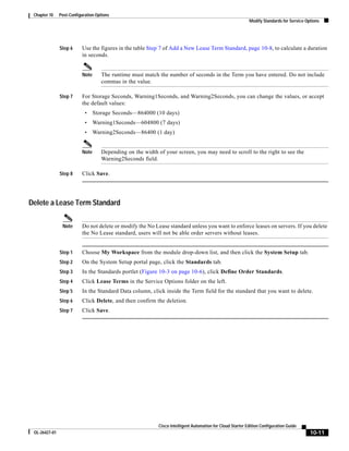 Chapter 10    Post-Configuration Options
                                                                                                            Modify Standards for Service Options




               Step 6     Use the figures in the table Step 7 of Add a New Lease Term Standard, page 10-8, to calculate a duration
                          in seconds.


                          Note      The runtime must match the number of seconds in the Term you have entered. Do not include
                                    commas in the value.

               Step 7     For Storage Seconds, Warning1Seconds, and Warning2Seconds, you can change the values, or accept
                          the default values:
                            •    Storage Seconds—864000 (10 days)
                            •    Warning1Seconds—604800 (7 days)
                            •    Warning2Seconds—86400 (1 day)


                          Note      Depending on the width of your screen, you may need to scroll to the right to see the
                                    Warning2Seconds field.

               Step 8     Click Save.




Delete a Lease Term Standard

                Note      Do not delete or modify the No Lease standard unless you want to enforce leases on servers. If you delete
                          the No Lease standard, users will not be able order servers without leases.


               Step 1     Choose My Workspace from the module drop-down list, and then click the System Setup tab.
               Step 2     On the System Setup portal page, click the Standards tab.
               Step 3     In the Standards portlet (Figure 10-3 on page 10-6), click Define Order Standards.
               Step 4     Click Lease Terms in the Service Options folder on the left.
               Step 5     In the Standard Data column, click inside the Term field for the standard that you want to delete.
               Step 6     Click Delete, and then confirm the deletion.
               Step 7     Click Save.




                                                            Cisco Intelligent Automation for Cloud Starter Edition Configuration Guide
 OL-26427-01                                                                                                                               10-11
 