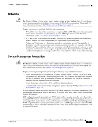 Chapter 1     Solution Prerequisites
                                                                                                                            Customer Environment




Networks

               Caution      For Starter Edition, vCenter object names cannot contain forward slashes. If any of your vCenter
                            object names contains forward slashes, please rename the files before you specify a vCenter path. For
                            more information, please see the VMware Software Preparation, page 1-9.

                            Prepare your networks to include the following requirements:
                             •   A VLAN for Cisco Server Provisioner to use as its private PXE VLAN. These networks are required
                                 for the shared server zone and should be set up in UCS Manager and in vCenter. For more
                                 information, see the Cisco Server Provisioner User’s Guide.
                             •   A VLAN for use as an infrastructure network. Infrastructure networks represent the management
                                 network the host will use to communicate with your vCenter Platform Element.
                             •   At least one VLAN to use as a destination network for provisioning servers. You can define a
                                 destination network as a community, user, or management network when you create the network in
                                 Cloud Portal. You must define at least one community network. Community networks can be used
                                 by anyone. User networks can be assigned to specific owners. A management network within the
                                 cloud system may be used to manage cloud servers, for example, for remote access and monitoring.


Storage Management Preparation

               Caution      For Starter Edition, vCenter object names cannot contain forward slashes. If any of your vCenter
                            object names contains forward slashes, please rename the files before you specify a vCenter path. For
                            more information, please see the VMware Software Preparation, page 1-9.

                            Prepare your storage management system using the following checklist and information:
                             •   Install and configure SAN storage or iSCSI storage required for DRS clusters. For iSCSI or NFS
                                 storage solutions, VMware 4.1 and higher supports DHCP. It is important that any of these solutions
                                 use DHCP, otherwise static IP information, wherever it is applicable, will have to be configured
                                 manually after the automated process is complete.
                             •   Create the storage volumes that will be used for the datastore clusters.
                             •   Configure LUN access in your storage management system and assign WWN pools (see Cisco UCS
                                 Manager Pools, page 1-8)
                            vCenter datastores map to or reference specific LUNs. These mappings will replicate to a new host if the
                            host blade has been given the same LUN access as all the other hosts in the cluster. This is accomplished
                            through WWN pools.
                            LUN configuration can be assigned to any WWN that is within a specific range. For a new host to be
                            assigned WWNs that are within that range, ensure that it is coming from the pre-defined pool. Whenever
                            a service profile is created from a service profile template for a blade, specify that the template generate
                            WWN assignments from a specific pre-defined pool in Cisco UCS Manager. Datastore access should be
                            automatically be in sync with all the other hosts in that cluster when the service profile template is used
                            to provision the blade.




                                                             Cisco Intelligent Automation for Cloud Starter Edition Configuration Guide
 OL-26427-01                                                                                                                                 1-7
 