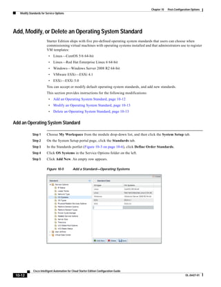 Chapter 10   Post-Configuration Options
   Modify Standards for Service Options




Add, Modify, or Delete an Operating System Standard
                        Starter Edition ships with five pre-defined operating system standards that users can choose when
                        commissioning virtual machines with operating systems installed and that administrators use to register
                        VM templates:
                          •   Linux—CentOS 5/6 64-bit
                          •   Linux—Red Hat Enterprise Linux 6 64-bit
                          •   Windows—Windows Server 2008 R2 64-bit
                          •   VMware ESXi—ESXi 4.1
                          •   ESXi—ESXi 5.0
                        You can accept or modify default operating system standards, and add new standards.
                        This section provides instructions for the following modifications:
                          •   Add an Operating System Standard, page 10-12
                          •   Modify an Operating System Standard, page 10-13
                          •   Delete an Operating System Standard, page 10-13


Add an Operating System Standard

             Step 1     Choose My Workspace from the module drop-down list, and then click the System Setup tab.
             Step 2     On the System Setup portal page, click the Standards tab.
             Step 3     In the Standards portlet (Figure 10-3 on page 10-6), click Define Order Standards.
             Step 4     Click OS Systems in the Service Options folder on the left.
             Step 5     Click Add New. An empty row appears.

                        Figure 10-5           Add a Standard—Operating Systems




             Cisco Intelligent Automation for Cloud Starter Edition Configuration Guide
 10-12                                                                                                                   OL-26427-01
 