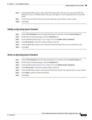 Chapter 10    Post-Configuration Options
                                                                                                          Modify Standards for Service Options




               Step 6     In the Standard Data column, click inside the OS Type field in the new row and enter the OS Type
                          (Windows, Linux, or VMware ESXi). This entry will appear to users in drop-down lists on the order
                          forms.
               Step 7     In the OS System field, enter the name of the operating system and the version number.
               Step 8     Click Save.




Modify an Operating System Standard

               Step 1     Choose My Workspace from the module drop-down list, and then click the System Setup tab.
               Step 2     On the System Setup portal page, click the Standards tab.
               Step 3     In the Standards portlet (Figure 10-3 on page 10-6), click Define Order Standards.
               Step 4     Click OS Systems in the Service Options folder on the left.
               Step 5     In the Standard Data column, click inside the OS System field in the new row and edit the value.
               Step 6     Click Save.




Delete an Operating System Standard

               Step 1     Choose My Workspace from the module drop-down list, and then click the System Setup tab.
               Step 2     On the System Setup portal page, click the Standards tab.
               Step 3     In the Standards portlet (Figure 10-3 on page 10-6), click Define Order Standards.
               Step 4     Click OS Systems in the Service Options folder on the left.
               Step 5     In the Standard Data column, click inside the OS System field for the standard that you want to delete.
               Step 6     Click Delete, and then confirm the deletion.
               Step 7     Click Save.




                                                          Cisco Intelligent Automation for Cloud Starter Edition Configuration Guide
 OL-26427-01                                                                                                                             10-13
 