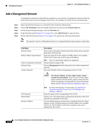 Chapter 10   Post-Configuration Options
  Add Additional Networks




Add a Management Network
                       A management network can optionally be assigned to a user network. A management network within the
                       cloud system may be used to manage cloud servers, for example, for remote access and monitoring.


           Step 1      Open Cloud Portal and log in as a Cloud Provider Technical Administrator.
           Step 2      Choose My Workspace from the module drop-down list and click the System Setup tab.
           Step 3      On the System Setup portal page, click the Networks tab.
           Step 4      In the Networks portlet (Figure 9-3 on page 9-9), click Add Network to open the form.
           Step 5      On the Add Network form (Figure 9-4 on page 9-10), specify the following information:


                       Note      The asterisk * next to a field indicates that it is a required field and must contain a valid value.



                        Field Name                                  Description
                        Network Name                                Enter a short, descriptive network name that will be shown in portal
                                                                    drop-down selection lists.
                        Subnet Address Specification                Enter the network for this subnet in CIDR notation, for example,
                                                                    192.0.2.0/24. Enter only an IPv4 type of IP address.
                                                                    Note      Only /24 and smaller subnets are supported.
                        Is this a Community Network?                Ensure that this setting is No.
                        Network Type                                Choose Management from the drop-down list to add a management
                                                                    network.
                        vCenter Network                             Enter the full path of the corresponding vCenter VLAN.


                                                                    Caution      For Starter Edition, vCenter object names cannot
                                                                                 contain forward slashes. If any of your vCenter object
                                                                                 names contains forward slashes, please rename the files
                                                                                 before you specify a vCenter path. For more information,
                                                                                 please see the VMware Software Preparation, page 1-9.

                                                                    Note      For help constructing a vCenter path, see Appendix D
                                                                              “Constructing Paths Using Cisco UCS Manager and
                                                                              VMware vSphere.”
                        UCS Network                                 Enter the name of the corresponding UCS VLAN.
                        Subnet Mask                                 Display only. The subnet mask resulting from the prefix of the UCS
                                                                    network you specified on this form.
                        Gateway Address                             Use the default gateway network that is populated from the subnet
                                                                    address or enter a different gateway network address (for example,
                                                                    192.0.2.1). This IP address will not be assigned to any server
                                                                    deployed by the system.




            Cisco Intelligent Automation for Cloud Starter Edition Configuration Guide
10-18                                                                                                                              OL-26427-01
 