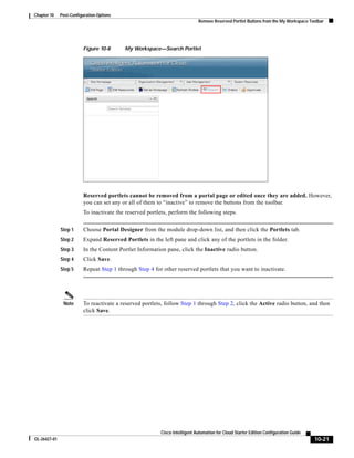 Chapter 10    Post-Configuration Options
                                                                            Remove Reserved Portlet Buttons from the My Workspace Toolbar




                         Figure 10-8       My Workspace—Search Portlet




                         Reserved portlets cannot be removed from a portal page or edited once they are added. However,
                         you can set any or all of them to “inactive” to remove the buttons from the toolbar.
                         To inactivate the reserved portlets, perform the following steps.


              Step 1     Choose Portal Designer from the module drop-down list, and then click the Portlets tab.
              Step 2     Expand Reserved Portlets in the left pane and click any of the portlets in the folder.
              Step 3     In the Content Portlet Information pane, click the Inactive radio button.
              Step 4     Click Save.
              Step 5     Repeat Step 1 through Step 4 for other reserved portlets that you want to inactivate.




               Note      To reactivate a reserved portlets, follow Step 1 through Step 2, click the Active radio button, and then
                         click Save.




                                                         Cisco Intelligent Automation for Cloud Starter Edition Configuration Guide
OL-26427-01                                                                                                                           10-21
 