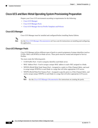 Chapter 1   Solution Prerequisites
   Customer Environment




Cisco UCS and Bare Metal Operating System Provisioning Preparation
                          Prepare your Cisco UCS environment according to requirements for the following:
                           •   Cisco UCS Manager
                           •   Cisco UCS Manager Pools
                           •   Cisco UCS Manager Service Profile Templates and Policies


Cisco UCS Manager
                          Cisco UCS Manager must be installed and configured before installing Starter Edition.


             Note         See the Cisco UCS Manager Documentation on Cisco.com for instructions on installing and configuring
                          the application.


Cisco UCS Manager Pools
                          Cisco UCS Manager utilizes different types of pools to control assignment of unique identifiers (such as
                          UUIDs, MACs and WWNs) to blade servers. These pools must be created and assigned to Service
                          Profiles.
                          You must create the following pools:
                           •   UUID Suffix Pool—Used to uniquely identifies each blade server.
                           •   MAC Address Pool—Used to assign a unique MAC address to each vNIC assigned to a blade.
                           •   WWNN (World Wide Node Name) Pool—Assigned to a node in a Fibre Channel fabric, and used
                               to assign unique WWNNs to each blade in a range that will allow appropriate LUN access
                           •   WWPN (World Wide Port Names) Pool—Assigned to specific ports in a Fibre Channel fabric, and
                               used to assign unique WWPNs to each blade in a range that will allow appropriate LUN access


                               Note   See the Cisco UCS Manager Documentation for instructions on creating the pools.




            Cisco Intelligent Automation for Cloud Starter Edition Configuration Guide
  1-8                                                                                                                     OL-26427-01
 