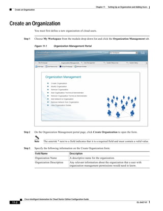 Chapter 11   Setting Up an Organization and Adding Users
   Create an Organization




Create an Organization
                        You must first define a new organization of cloud users.


             Step 1     Choose My Workspace from the module drop-down list and click the Organization Management tab.

                        Figure 11-1           Organization Management Portal




             Step 2     On the Organization Management portal page, click Create Organization to open the form.


                        Note       The asterisk * next to a field indicates that it is a required field and must contain a valid value.

             Step 3     Specify the following information on the Create Organization form:

                            Field Name                          Description
                            Organization Name                    A descriptive name for the organization.
                            Organization Description            Any relevant information about the organization that a user with
                                                                organization management permissions would need to know.




             Cisco Intelligent Automation for Cloud Starter Edition Configuration Guide
 11-2                                                                                                                                 OL-26427-01
 