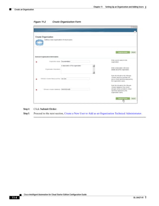 Chapter 11   Setting Up an Organization and Adding Users
  Create an Organization




                       Figure 11-2           Create Organization Form




            Step 4     Click Submit Order.
            Step 5     Proceed to the next section, Create a New User to Add as an Organization Technical Administrator.




            Cisco Intelligent Automation for Cloud Starter Edition Configuration Guide
11-4                                                                                                                                 OL-26427-01
 