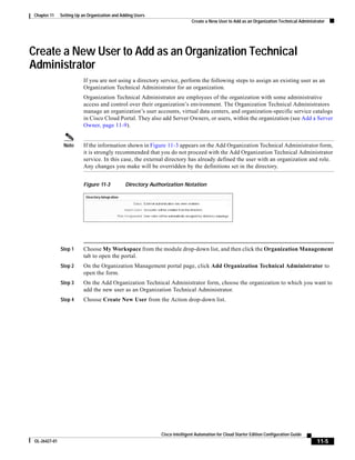 Chapter 11     Setting Up an Organization and Adding Users
                                                                             Create a New User to Add as an Organization Technical Administrator




Create a New User to Add as an Organization Technical
Administrator
                          If you are not using a directory service, perform the following steps to assign an existing user as an
                          Organization Technical Administrator for an organization.
                          Organization Technical Administrator are employees of the organization with some administrative
                          access and control over their organization’s environment. The Organization Technical Administrators
                          manage an organization’s user accounts, virtual data centers, and organization-specific service catalogs
                          in Cisco Cloud Portal. They also add Server Owners, or users, within the organization (see Add a Server
                          Owner, page 11-9).


                Note      If the information shown in Figure 11-3 appears on the Add Organization Technical Administrator form,
                          it is strongly recommended that you do not proceed with the Add Organization Technical Administrator
                          service. In this case, the external directory has already defined the user with an organization and role.
                          Any changes you make will be overridden by the definitions set in the directory.


                          Figure 11-3           Directory Authorization Notation




               Step 1     Choose My Workspace from the module drop-down list, and then click the Organization Management
                          tab to open the portal.
               Step 2     On the Organization Management portal page, click Add Organization Technical Administrator to
                          open the form.
               Step 3     On the Add Organization Technical Administrator form, choose the organization to which you want to
                          add the new user as an Organization Technical Administrator.
               Step 4     Choose Create New User from the Action drop-down list.




                                                              Cisco Intelligent Automation for Cloud Starter Edition Configuration Guide
 OL-26427-01                                                                                                                                11-5
 