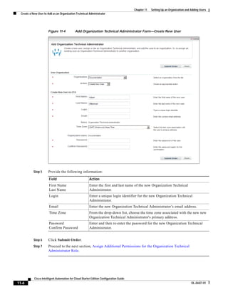 Chapter 11   Setting Up an Organization and Adding Users
  Create a New User to Add as an Organization Technical Administrator




                       Figure 11-4           Add Organization Technical Administrator Form—Create New User




            Step 5     Provide the following information:

                        Field                            Action
                        First Name                       Enter the first and last name of the new Organization Technical
                        Last Name                        Administrator.
                        Login                            Enter a unique login identifier for the new Organization Technical
                                                         Administrator.
                        Email                            Enter the new Organization Technical Administrator’s email address.
                        Time Zone                        From the drop-down list, choose the time zone associated with the new new
                                                         Organization Technical Administrator's primary address.
                        Password                         Enter and then re-enter the password for the new Organization Technical
                        Confirm Password                 Administrator.


            Step 6     Click Submit Order.
            Step 7     Proceed to the next section, Assign Additional Permissions for the Organization Technical
                       Administrator Role.




            Cisco Intelligent Automation for Cloud Starter Edition Configuration Guide
11-6                                                                                                                                 OL-26427-01
 