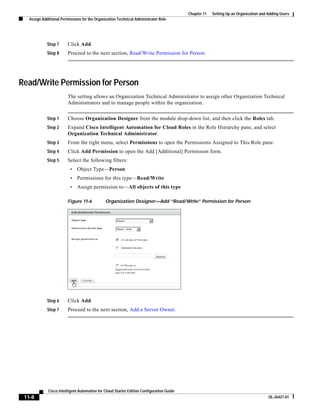 Chapter 11   Setting Up an Organization and Adding Users
   Assign Additional Permissions for the Organization Technical Administrator Role




             Step 7      Click Add.
             Step 8      Proceed to the next section, Read/Write Permission for Person.




Read/Write Permission for Person
                         The setting allows an Organization Technical Administrator to assign other Organization Technical
                         Administrators and to manage people within the organization.


             Step 1      Choose Organization Designer from the module drop-down list, and then click the Roles tab.
             Step 2      Expand Cisco Intelligent Automation for Cloud Roles in the Role Hierarchy pane, and select
                         Organization Technical Administrator.
             Step 3      From the right menu, select Permissions to open the Permissions Assigned to This Role pane.
             Step 4      Click Add Permission to open the Add [Additional] Permission form.
             Step 5      Select the following filters:
                          •   Object Type—Person
                          •   Permissions for this type—Read/Write
                          •   Assign permission to—All objects of this type

                         Figure 11-6          Organization Designer—Add “Read/Write” Permission for Person




             Step 6      Click Add.
             Step 7      Proceed to the next section, Add a Server Owner.




             Cisco Intelligent Automation for Cloud Starter Edition Configuration Guide
 11-8                                                                                                                                 OL-26427-01
 