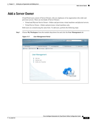 Chapter 11    Setting Up an Organization and Adding Users
                                                                                                                             Add a Server Owner




Add a Server Owner
                         Cloud Portal users consist of Server Owners, who are employees of an organization who order and
                         provision servers. There are two kinds of Server Owners:
                           •   Virtual and Physical Server Owner—Orders and provisions virtual machines and physical servers.
                           •   Virtual Server Owner—Orders and provisions virtual machines only.
                         Both users are created using the same form. To add users, perform the following steps:


              Step 1     Choose My Workspace from the module drop-down list and click the User Management tab.

                         Figure 11-7           User Management Portal




                                                            Cisco Intelligent Automation for Cloud Starter Edition Configuration Guide
OL-26427-01                                                                                                                                11-9
 