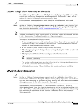 Chapter 1     Solution Prerequisites
                                                                                                                            Customer Environment




Cisco UCS Manager Service Profile Templates and Policies
                            Cisco UCS service profile templates are used for duplicating or deploying multiple UCS service profiles
                            with the same configuration. By associating pools with a template, you ensure that a WWN or MAC
                            Address, for example, will always be within a pre-specified range.
                            Cisco recommends that a separate service profile template be created for each vCenter cluster.


               Caution      For Starter Edition, vCenter object names cannot contain forward slashes. If any of your vCenter
                            object names contains forward slashes, please rename the files before you specify a vCenter path. For
                            more information, please see the VMware Software Preparation, page 1-9.



                 Note       When you register a service profile template through the portal page, you will be prompted to associate
                            it with a vCenter cluster if you have selected it to be a Hypervisor template.

                            The templates must meet the following requirements:
                             •   At least one hypervisor service profile template for each vCenter cluster with the same quantity and
                                 configuration of vNICs as on other hosts in the same cluster. The native VLAN for the first vNIC
                                 should be set to the Management VLAN for that vCenter
                             •   At least one service profile template for physical server provisioning
                             •   A local boot policy assigned to the physical server service profile template which is set to that will
                                 boot to local disk
                             •   A boot policy named "PXEBoot" which is configured to boot from the network.


                                 Note    This name is mandatory.

                             •   Provisioning templates are prepared according to Cisco Server Provisioner product documentation.
                                 (See the [link Cisco Server Provisioner User's Guide].)
                             •   UCS blades for provisioning VMware ESXi hypervisor hosts have at least one local drive.


VMware Software Preparation

               Caution      For Starter Edition, vCenter object names cannot contain forward slashes. Starter Edition uses
                            forward slashes as delimiters in object paths and parses vCenter paths by display name. Forward slashes
                            in vCenter object names break the parsing process. If any of your vCenter object names contains forward
                            slashes, please rename the files before you specify a vCenter path.

                            In Starter Edition, commissioning a new ESXi host is performed when moving a blade in the
                            Maintenance pool to the Virtual pool. The orchestration process involves provisioning (installing) ESXi
                            on to a blade, adding it to the vSphere infrastructure, copying the configuration from one of the existing
                            hosts in a cluster and applying it to the new host using VMware host profiles and exiting Host
                            Maintenance mode.




                                                             Cisco Intelligent Automation for Cloud Starter Edition Configuration Guide
 OL-26427-01                                                                                                                                 1-9
 