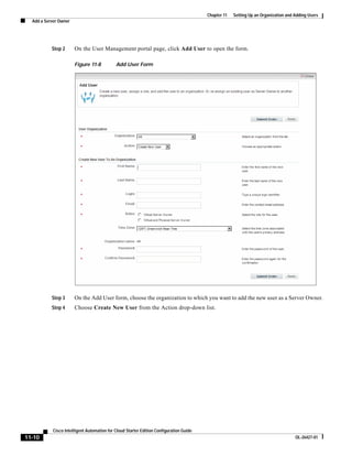 Chapter 11   Setting Up an Organization and Adding Users
  Add a Server Owner




           Step 2      On the User Management portal page, click Add User to open the form.

                       Figure 11-8          Add User Form




           Step 3      On the Add User form, choose the organization to which you want to add the new user as a Server Owner.
           Step 4      Choose Create New User from the Action drop-down list.




           Cisco Intelligent Automation for Cloud Starter Edition Configuration Guide
11-10                                                                                                                               OL-26427-01
 