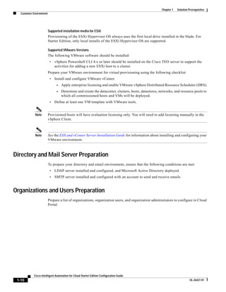 Chapter 1   Solution Prerequisites
   Customer Environment




                          Supported installation media for ESXi
                          Provisioning of the ESXi Hypervisor OS always uses the first local drive installed in the blade. For
                          Starter Edition, only local installs of the ESXi Hypervisor OS are supported.

                          Supported VMware Versions
                          The following VMware software should be installed:
                           •   vSphere Powershell CLI 4.x or later should be installed on the Cisco TEO server to support the
                               activities for adding a new ESXi host to a cluster.
                          Prepare your VMware environment for virtual provisioning using the following checklist:
                           •   Install and configure VMware vCenter:
                                – Apply enterprise licensing and enable VMware vSphere Distributed Resource Scheduler (DRS).
                                – Determine and create the datacenter, clusters, hosts, datastores, networks, and resource pools to
                                   which all commissioned hosts and VMs will be deployed.
                           •   Define at least one VM template with VMware tools.


             Note         Provisioned hosts will have evaluation licensing only. You will need to add licensing manually in the
                          vSphere Client.



             Note         See the ESX and vCenter Server Installation Guide for information about installing and configuring your
                          VMware environment.



Directory and Mail Server Preparation
                          To prepare your directory and email environment, ensure that the following conditions are met:
                           •   LDAP server installed and configured, and Microsoft Active Directory deployed
                           •   SMTP server installed and configured with an account to send and receive emails


Organizations and Users Preparation
                          Prepare a list of organizations, organization users, and organization administrators to configure in Cloud
                          Portal.




            Cisco Intelligent Automation for Cloud Starter Edition Configuration Guide
 1-10                                                                                                                       OL-26427-01
 