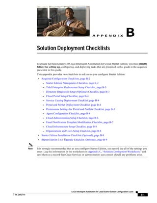 A P P E N D I X                         B
                     Solution Deployment Checklists

                     To ensure full functionality of Cisco Intelligent Automation for Cloud Starter Edition, you must strictly
                     follow the setting up, configuring, and deploying tasks that are presented in this guide in the sequence
                     presented in this guide.
                     This appendix provides two checklists to aid you as you configure Starter Edition:
                      •   Required Configuration Checklists, page B-2
                           – Starter Edition Prerequisites Checklist, page B-2
                           – Tidal Enterprise Orchestrator Setup Checklist, page B-3
                           – Directory Integration Setup (Optional) Checklist, page B-3
                           – Cloud Portal Setup Checklist, page B-4
                           – Service Catalog Deployment Checklist, page B-4
                           – Portal and Portlet Deployment Checklist, page B-4
                           – Permissions Settings for Portal and Portlets Checklist, page B-5
                           – Agent Configuration Checklist, page B-6
                           – Cloud Administration Setup Checklist, page B-6
                           – Email Notification Template Modification Checklist, page B-7
                           – Cloud Infrastructure Setup Checklist, page B-8
                           – Organizations and Users Setup Checklist, page B-8
                      •   Starter Edition Installation Checklist (Optional), page B-9
                      •   Starter Edition 3.0.1 Upgrade Checklist (Optional), page B-9


              Note   It is strongly recommended that as you configure Starter Edition, you record the all of the settings you
                     enter. Log the information in the worksheets in Appendix C, “Solution Deployment Worksheets,” and
                     save them as a record that Cisco Services or administrators can consult should any problems arise.




                                                      Cisco Intelligent Automation for Cloud Starter Edition Configuration Guide
OL-26427-01                                                                                                                        B-1
 