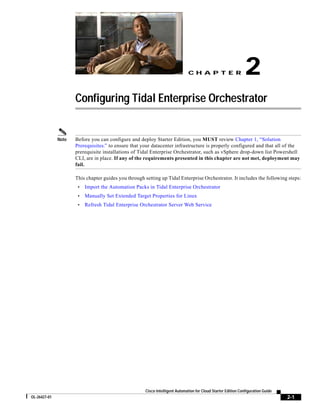 CH A P T E R                     2
                     Configuring Tidal Enterprise Orchestrator


              Note   Before you can configure and deploy Starter Edition, you MUST review Chapter 1, “Solution
                     Prerequisites.” to ensure that your datacenter infrastructure is properly configured and that all of the
                     prerequisite installations of Tidal Enterprise Orchestrator, such as vSphere drop-down list Powershell
                     CLI, are in place. If any of the requirements presented in this chapter are not met, deployment may
                     fail.

                     This chapter guides you through setting up Tidal Enterprise Orchestrator. It includes the following steps:
                      •   Import the Automation Packs in Tidal Enterprise Orchestrator
                      •   Manually Set Extended Target Properties for Linux
                      •   Refresh Tidal Enterprise Orchestrator Server Web Service




                                                     Cisco Intelligent Automation for Cloud Starter Edition Configuration Guide
OL-26427-01                                                                                                                       2-1
 