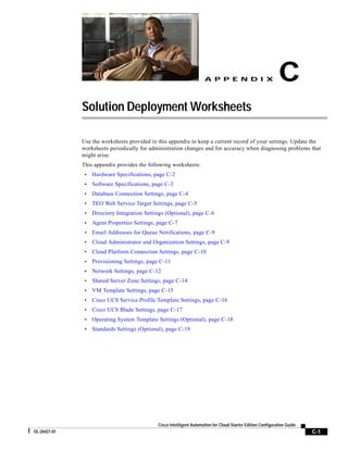 A P P E N D I X                         C
              Solution Deployment Worksheets

              Use the worksheets provided in this appendix to keep a current record of your settings. Update the
              worksheets periodically for administration changes and for accuracy when diagnosing problems that
              might arise.
              This appendix provides the following worksheets:
               •   Hardware Specifications, page C-2
               •   Software Specifications, page C-3
               •   Database Connection Settings, page C-4
               •   TEO Web Service Target Settings, page C-5
               •   Directory Integration Settings (Optional), page C-6
               •   Agent Properties Settings, page C-7
               •   Email Addresses for Queue Notifications, page C-9
               •   Cloud Administrator and Organization Settings, page C-9
               •   Cloud Platform Connection Settings, page C-10
               •   Provisioning Settings, page C-11
               •   Network Settings, page C-12
               •   Shared Server Zone Settings, page C-14
               •   VM Template Settings, page C-15
               •   Cisco UCS Service Profile Template Settings, page C-16
               •   Cisco UCS Blade Settings, page C-17
               •   Operating System Template Settings (Optional), page C-18
               •   Standards Settings (Optional), page C-19




                                              Cisco Intelligent Automation for Cloud Starter Edition Configuration Guide
OL-26427-01                                                                                                                C-1
 