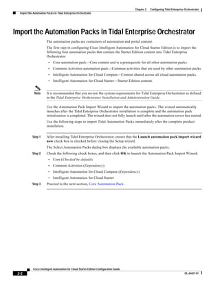 Chapter 2   Configuring Tidal Enterprise Orchestrator
  Import the Automation Packs in Tidal Enterprise Orchestrator




Import the Automation Packs in Tidal Enterprise Orchestrator
                        The automation packs are containers of automation and portal content.
                        The first step in configuring Cisco Intelligent Automation for Cloud Starter Edition is to import the
                        following four automation packs that contain the Starter Edition content into Tidal Enterprise
                        Orchestrator.
                         •   Core automation pack—Core content and is a prerequisite for all other automation packs.
                         •   Common Activities automation pack—Common activities that are used by other automation packs.
                         •   Intelligent Automation for Cloud Compute—Content shared across all cloud automation packs.
                         •   Intelligent Automation for Cloud Starter—Starter Edition content.


             Note       It is recommended that you review the system requirements for Tidal Enterprise Orchestrator as defined
                        in the Tidal Enterprise Orchestrator Installation and Administration Guide.

                        Use the Automation Pack Import Wizard to import the automation packs. The wizard automatically
                        launches after the Tidal Enterprise Orchestrator installation is complete and the automation pack
                        initialization is completed. The wizard does not fully launch until after the automation server has started.
                        Use the following steps to import Tidal Automation Packs immediately after the complete product
                        installation.


            Step 1      After installing Tidal Enterprise Orchestrator, ensure that the Launch automation pack import wizard
                        now check box is checked before closing the Setup wizard.
                        The Select Automation Packs dialog box displays the available automation packs.
            Step 2      Check the following check boxes, and then click OK to launch the Automation Pack Import Wizard:
                         •   Core (Checked by default)
                         •   Common Activities (Dependency)
                         •   Intelligent Automation for Cloud Compute (Dependency)
                         •   Intelligent Automation for Cloud Starter
            Step 3      Proceed to the next section, Core Automation Pack.




            Cisco Intelligent Automation for Cloud Starter Edition Configuration Guide
 2-2                                                                                                                              OL-26427-01
 