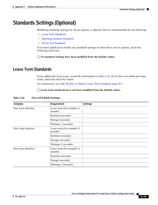Appendix C     Solution Deployment Worksheets
                                                                                                                    Standards Settings (Optional)




Standards Settings (Optional)
                          Modifying standards settings for service options is optional, but it is recommended for the following:
                           •   Lease Term Standards
                           •   Operating Systems Standards
                           •   Server Size Standards
                          If you have opted not to modify any standards settings for these three service options, check the
                          following check box:

                          No standard settings have been modified from the default values.




Lease Term Standards
                          If you added new lease terms, record the information in Table C-26. If you have not added new lease
                          terms, check the check box below.
                          For instructions, see Add, Modify, or Delete a Lease Term Standard, page 10-7.

                          Lease term standards have not been modified from the default values.


Table C-26          Cisco UCS Blade Settings

Template                                Requirement                      Settings
New lease duration                      Lease term (for example, 6
                                        months)
                                        Runtime (seconds)
                                        Storage (seconds)
                                        Warning 1 (seconds)
New lease duration                      Lease term (for example, 6
                                        months)
                                        Runtime (seconds)
                                        Storage (seconds)
                                        Warning 1 (seconds)
New lease duration                      Lease term (for example, 6
                                        months)
                                        Runtime (seconds)
                                        Storage (seconds)
                                        Warning 1 (seconds)




                                                            Cisco Intelligent Automation for Cloud Starter Edition Configuration Guide
  OL-26427-01                                                                                                                               C-19
 