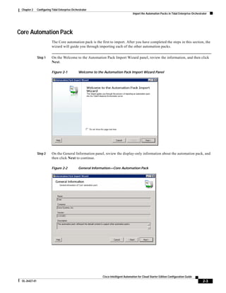 Chapter 2     Configuring Tidal Enterprise Orchestrator
                                                                                       Import the Automation Packs in Tidal Enterprise Orchestrator




Core Automation Pack
                           The Core automation pack is the first to import. After you have completed the steps in this section, the
                           wizard will guide you through importing each of the other automation packs.


               Step 1      On the Welcome to the Automation Pack Import Wizard panel, review the information, and then click
                           Next.

                           Figure 2-1            Welcome to the Automation Pack Import Wizard Panel




               Step 2      On the General Information panel, review the display-only information about the automation pack, and
                           then click Next to continue.

                           Figure 2-2            General Information—Core Automation Pack




                                                               Cisco Intelligent Automation for Cloud Starter Edition Configuration Guide
 OL-26427-01                                                                                                                                   2-3
 