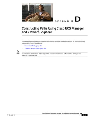 A P P E N D I X                         D
                     Constructing Paths Using Cisco UCS Manager
                     and VMware vSphere

                     This appendix provides guidelines for determining paths for input when setting up and configuring
                     resources in Cisco Cloud Portal.
                      •   Cisco UCS Paths, page D-2
                      •   VMware vCenter Paths, page D-4


              Note   To follow the instructions in this appendix, you must have access to Cisco UCS Manager and
                     VMware vSphere Client.




                                                      Cisco Intelligent Automation for Cloud Starter Edition Configuration Guide
OL-26427-01                                                                                                                        D-1
 
