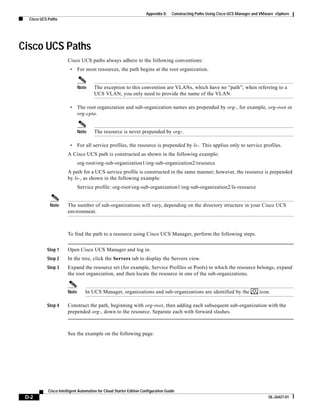 Appendix D     Constructing Paths Using Cisco UCS Manager and VMware vSphere
  Cisco UCS Paths




Cisco UCS Paths
                       Cisco UCS paths always adhere to the following conventions:
                        •     For most resources, the path begins at the root organization.


                              Note    The exception to this convention are VLANs, which have no “path”; when referring to a
                                      UCS VLAN, you only need to provide the name of the VLAN.

                        •     The root organization and sub-organization names are prepended by org-, for example, org-root or
                              org-cpta.


                              Note    The resource is never prepended by org-.

                        •     For all service profiles, the resource is prepended by ls-. This applies only to service profiles.
                       A Cisco UCS path is constructed as shown in the following example:
                              org-root/org-sub-organization1/org-sub-organization2/resource
                       A path for a UCS service profile is constructed in the same manner; however, the resource is prepended
                       by ls-, as shown in the following example:
                              Service profile: org-root/org-sub-organization1/org-sub-organization2/ls-resource


             Note      The number of sub-organizations will vary, depending on the directory structure in your Cisco UCS
                       environment.



                       To find the path to a resource using Cisco UCS Manager, perform the following steps.


           Step 1      Open Cisco UCS Manager and log in.
           Step 2      In the tree, click the Servers tab to display the Servers view.
           Step 3      Expand the resource set (for example, Service Profiles or Pools) to which the resource belongs, expand
                       the root organization, and then locate the resource in one of the sub-organizations.


                       Note      In UCS Manager, organizations and sub-organizations are identified by the                       icon.

           Step 4      Construct the path, beginning with org-root, then adding each subsequent sub-organization with the
                       prepended org-, down to the resource. Separate each with forward slashes.



                       See the example on the following page.




            Cisco Intelligent Automation for Cloud Starter Edition Configuration Guide
 D-2                                                                                                                                  OL-26427-01
 