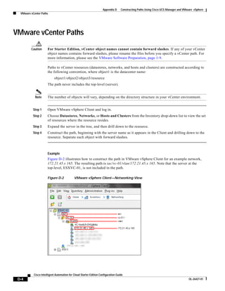 Appendix D     Constructing Paths Using Cisco UCS Manager and VMware vSphere
  VMware vCenter Paths




VMware vCenter Paths
         Caution      For Starter Edition, vCenter object names cannot contain forward slashes. If any of your vCenter
                      object names contains forward slashes, please rename the files before you specify a vCenter path. For
                      more information, please see the VMware Software Preparation, page 1-9.

                      Paths to vCenter resources (datastores, networks, and hosts and clusters) are constructed according to
                      the following convention, where object1 is the datacenter name:
                            object1/object2/object3/resource
                      The path never includes the top-level (server).


            Note      The number of objects will vary, depending on the directory structure in your vCenter environment.


           Step 1     Open VMware vSphere Client and log in.
           Step 2     Choose Datastores, Networks, or Hosts and Clusters from the Inventory drop-down list to view the set
                      of resources where the resource resides.
           Step 3     Expand the server in the tree, and then drill down to the resource.
           Step 4     Construct the path, beginning with the server name as it appears in the Client and drilling down to the
                      resource. Separate each object with forward slashes.



                      Example
                      Figure D-2 illustrates how to construct the path in VMware vSphere Client for an example network,
                      172.21.45.x 165. The resulting path is iac/vc-01/vlan/172.21.45.x 165. Note that the server at the
                      top-level, ESXVC-01, is not included in the path.

                      Figure D-2            VMware vSphere Client—Networking View




           Cisco Intelligent Automation for Cloud Starter Edition Configuration Guide
 D-4                                                                                                                                 OL-26427-01
 