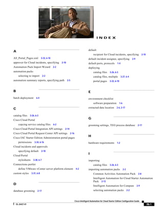 INDEX



                                                                                   default
A
                                                                                         recipient for Cloud incidents, specifying                      2-10
All_Portal_Pages.xml            3-33, 6-10                                         default incident assignee, specifying                   2-9
approver for Cloud incidents, specifying           2-10                            default ports, protocols         1-4
Automation Pack Import Wizard                2-2                                   deploying
automation packs                                                                         catalog files      3-26, 6-3
      selecting to import        2-2                                                     catalog files, mulitple          3-27, 6-4
automation summary reports, specifying path               2-5                            portal pages       3-33, 6-10



B                                                                                  E
batch deployment         6-4                                                       environment checklist
                                                                                         software preparation            1-6

C                                                                                  extracted data location          2-6, 2-17


catalog files     3-26, 6-3
Cisco Cloud Portal
                                                                                   G
      copying service catalog files          6-2                                   grooming settings, TEO process database                        2-17
Cisco Cloud Portal Integration API settings           2-14
Cisco Cloud Portal Request Center API settings               2-16
Cisco IAC Starter Edition Administration portal pages
                                                                                   H
      permissions      3-34, 6-16                                                  hardware requirements            1-2
Cloud incidents and approvals
      specifying default        2-10
                                                                                   I
Cloud Portal
      stylesheets    3-30, 6-7                                                     importing
Connections portlet                                                                      catalog files      3-26, 6-3
      define VMware vCenter server platform element                  4-2           importing automation packs                  2-2
custom styles       3-31, 6-8                                                            Common Activities Automation Pack                        2-8
                                                                                         Intelligent Automation for Cloud Starter Automation
                                                                                         Pack 2-13
D                                                                                        Intelligent Automation for Compute                      2-9

database grooming         2-17                                                           selecting automation packs                  2-2



                                                                    Cisco Intelligent Automation for Cloud Starter Edition Configuration Guide
    OL-26427-01                                                                                                                                                IN-1
 