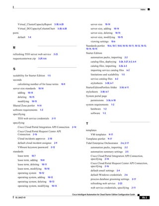 Index




      Virtual_ClusterCapacityReport                     3-38, 6-20                              server size      10-14
      Virtual_DCCapacityColumnChart                           3-38, 6-20                        server size, adding            10-14
ports                                                                                           server size, deleting            10-15
      default     1-4                                                                           server size, modifying             10-15
                                                                                                viewing settings          10-6
                                                                                           Standards portlet          10-6, 10-7, 10-8, 10-10, 10-11, 10-12, 10-13,
R                                                                                          10-14, 10-15

refreshing TEO server web service                      2-23                                Starter Edition

requestcenterwar.zip            3-29, 6-6
                                                                                                automation packs, importing                     2-2
                                                                                                catalog files, deploying               3-26, 3-27, 6-3, 6-4
                                                                                                catalog files, importing               3-26, 6-3
S                                                                                               importing service catalog files                   6-2

scalability for Starter Edition                1-5                                              limitations and scalability               1-5

seconds                                                                                         service catalog files           6-2

      calculating number of for lease terms                      10-9                           stylesheets      3-30, 6-7

server size standards           10-14                                                      StarterEditionPortlets folder               3-34, 6-11

      adding      10-14                                                                    stylesheets      3-30, 6-7

      deleting     10-15                                                                   System portal page

      modifying         10-15                                                                   permissions          3-36, 6-18

Shared Zone portlet             9-14                                                       system requirements            1-2

software requirements             1-3                                                           hardware       1-2

specifiying                                                                                     software      1-3

      TEO web service credentials                    2-11
specifying                                                                                 T
      Cisco Cloud Portal Integration API Connection                        2-14
      Cisco Cloud Portal Request Center API                                                templates
      Connection 2-16                                                                           VM templates            9-17
      Cloud incidents approver                 2-10                                        Templates portlet          9-17
      default cloud incident assignee                   2-9                                Tidal Enterprise Orchestrator                 2-6, 2-17
      VMware keystore password                       2-12                                       automation packs, importing                     2-2
standards                                                                                       automation summary settings                     2-5
      lease term        10-7                                                                    Cisco Cloud Portal Integration API Connection,
      lease term, adding          10-8                                                          specifying 2-14

      lease term, deleting             10-11                                                    Cisco Cloud Portal Request Center API Connection,
                                                                                                specifying 2-16
      lease term, modifying              10-10
                                                                                                default email settings            2-4
      operating system           10-12
                                                                                                default Windows credentials                  2-6
      operating system, adding                 10-12
                                                                                                process database grooming settings                      2-17
      operating system, deleting                10-13
                                                                                                refreshing web service                2-23
      operating system, modifying                    10-13
                                                                                                web service credentials, specifying                     2-11

                                                                           Cisco Intelligent Automation for Cloud Starter Edition Configuration Guide
    OL-26427-01                                                                                                                                                 IN-3
 
