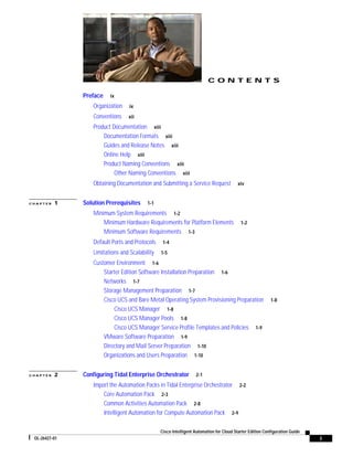 CONTENTS

               Preface    ix

                   Organization    ix

                   Conventions    xii

                   Product Documentation xiii
                       Documentation Formats xiii
                       Guides and Release Notes xiii
                       Online Help xiii
                       Product Naming Conventions xiii
                            Other Naming Conventions xiii
                   Obtaining Documentation and Submitting a Service Request              xiv


CHAPTER   1    Solution Prerequisites      1-1

                   Minimum System Requirements 1-2
                       Minimum Hardware Requirements for Platform Elements                 1-2
                       Minimum Software Requirements 1-3
                   Default Ports and Protocols    1-4

                   Limitations and Scalability   1-5

                   Customer Environment 1-6
                       Starter Edition Software Installation Preparation 1-6
                       Networks 1-7
                       Storage Management Preparation 1-7
                       Cisco UCS and Bare Metal Operating System Provisioning Preparation                  1-8
                           Cisco UCS Manager 1-8
                           Cisco UCS Manager Pools 1-8
                           Cisco UCS Manager Service Profile Templates and Policies 1-9
                       VMware Software Preparation 1-9
                       Directory and Mail Server Preparation 1-10
                       Organizations and Users Preparation 1-10


CHAPTER   2    Configuring Tidal Enterprise Orchestrator           2-1

                   Import the Automation Packs in Tidal Enterprise Orchestrator 2-2
                       Core Automation Pack 2-3
                       Common Activities Automation Pack 2-8
                       Intelligent Automation for Compute Automation Pack 2-9

                                                 Cisco Intelligent Automation for Cloud Starter Edition Configuration Guide
 OL-26427-01                                                                                                                  i
 