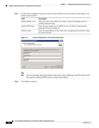 Chapter 2   Configuring Tidal Enterprise Orchestrator
 Import the Automation Packs in Tidal Enterprise Orchestrator




           Step 3      On the Email Configuration panel, provide the default SMTP server and sender’s email address to be
                       used for email activities.

                       Field                            Description
                       Default SMTP server              Enter the name of the SMTP server that is used as the default server for
                                                        sending email messages.
                       Default SMTP port                Enter the port number for the SMTP server. This field is automatically
                                                        populated with port number 25.
                       Default sender                   Enter the email address of the sender that is designated as the default sender
                                                        for email activities.


                       Figure 2-3            Email Configuration—Core Automation Pack




                       Note      You can manually change the settings on this panel when configuring a specific email activity
                                 that requires a different SMTP server or sender email address.

           Step 4      Click Next to continue.




           Cisco Intelligent Automation for Cloud Starter Edition Configuration Guide
2-4                                                                                                                               OL-26427-01
 